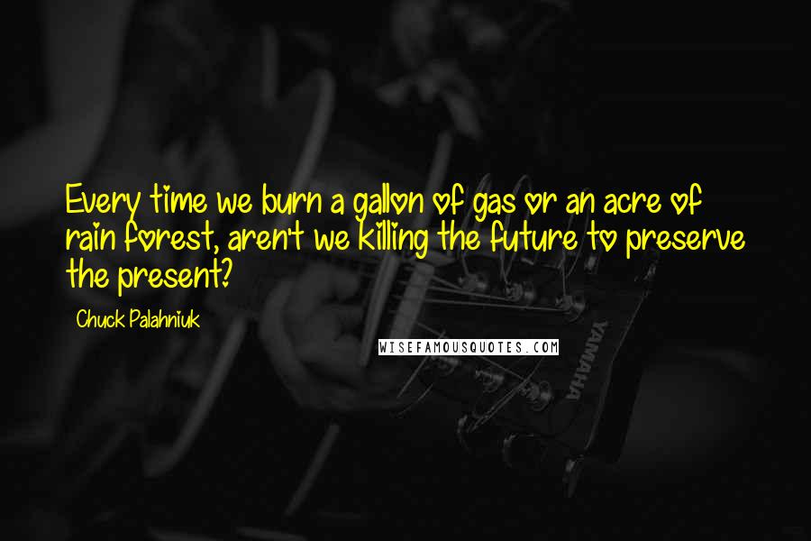 Chuck Palahniuk Quotes: Every time we burn a gallon of gas or an acre of rain forest, aren't we killing the future to preserve the present?