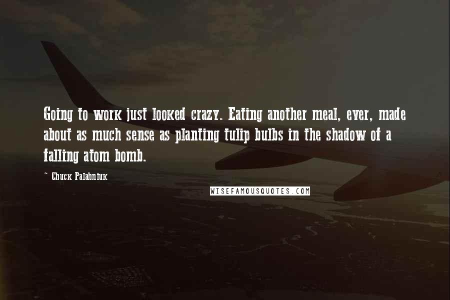 Chuck Palahniuk Quotes: Going to work just looked crazy. Eating another meal, ever, made about as much sense as planting tulip bulbs in the shadow of a falling atom bomb.