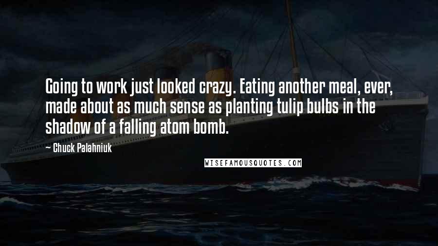 Chuck Palahniuk Quotes: Going to work just looked crazy. Eating another meal, ever, made about as much sense as planting tulip bulbs in the shadow of a falling atom bomb.