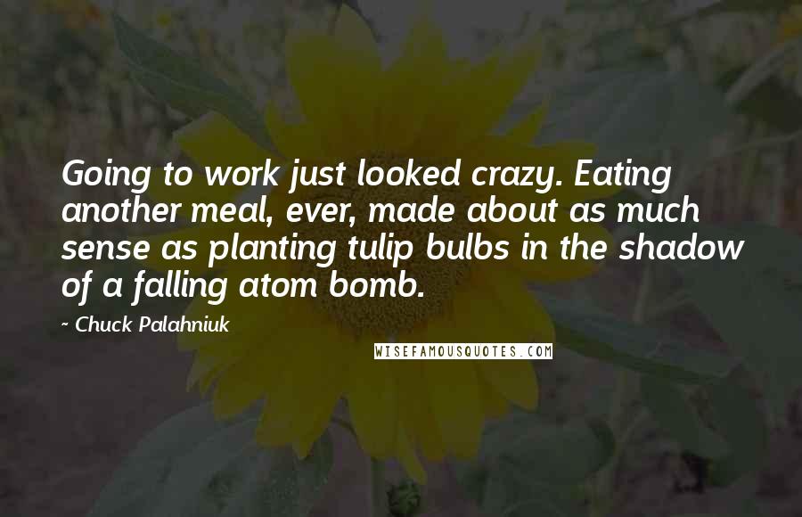 Chuck Palahniuk Quotes: Going to work just looked crazy. Eating another meal, ever, made about as much sense as planting tulip bulbs in the shadow of a falling atom bomb.