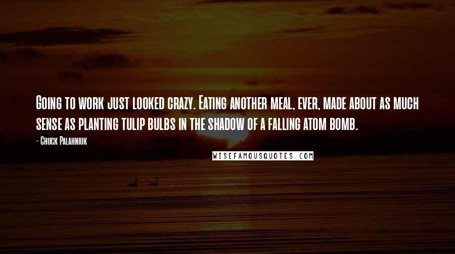 Chuck Palahniuk Quotes: Going to work just looked crazy. Eating another meal, ever, made about as much sense as planting tulip bulbs in the shadow of a falling atom bomb.