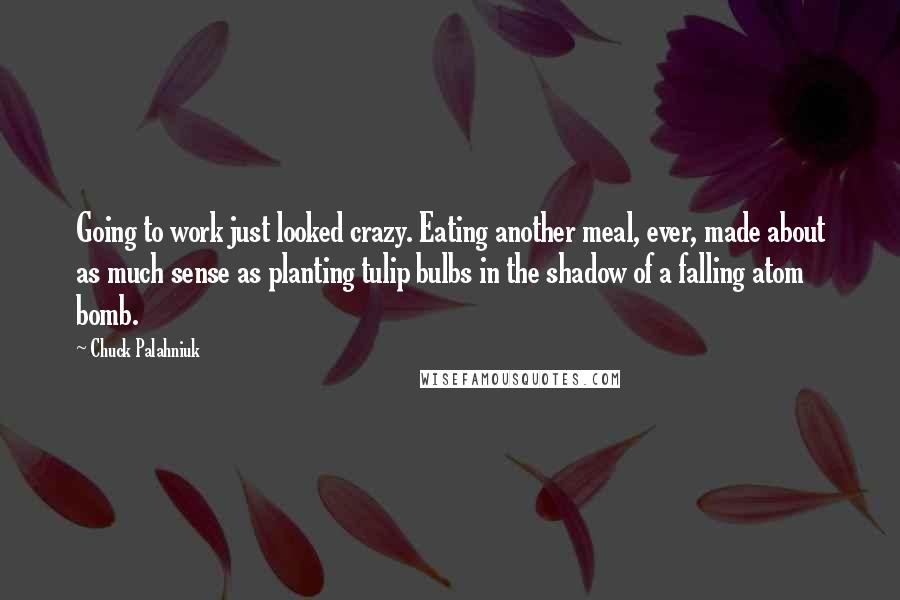 Chuck Palahniuk Quotes: Going to work just looked crazy. Eating another meal, ever, made about as much sense as planting tulip bulbs in the shadow of a falling atom bomb.