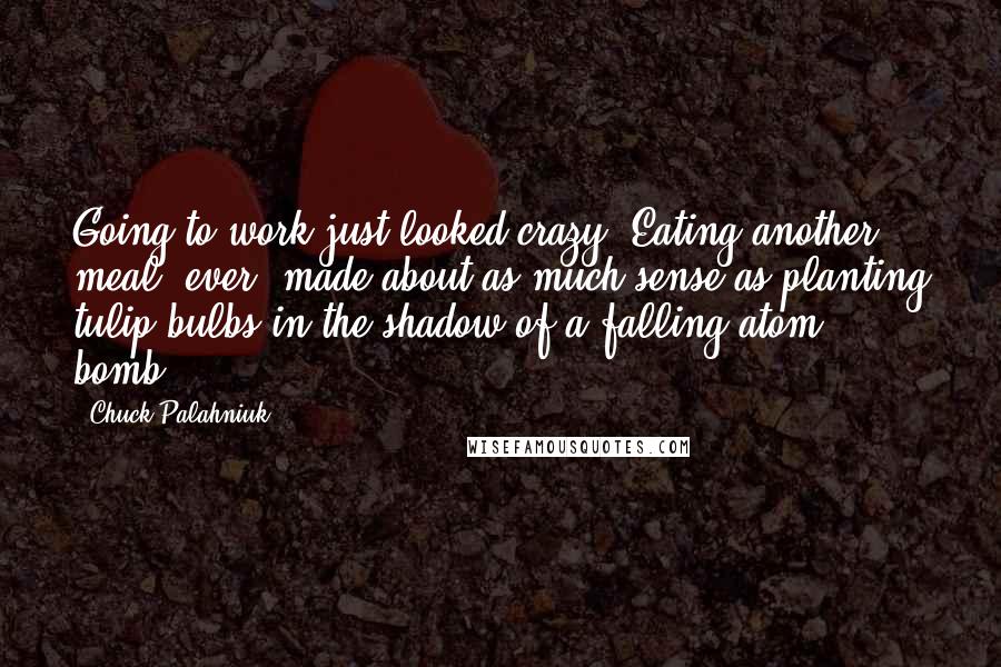 Chuck Palahniuk Quotes: Going to work just looked crazy. Eating another meal, ever, made about as much sense as planting tulip bulbs in the shadow of a falling atom bomb.