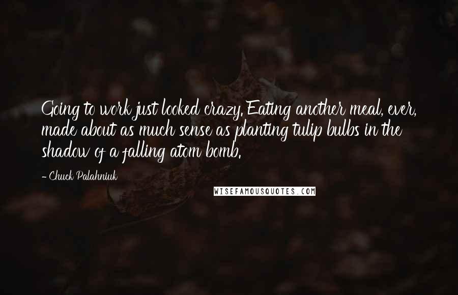 Chuck Palahniuk Quotes: Going to work just looked crazy. Eating another meal, ever, made about as much sense as planting tulip bulbs in the shadow of a falling atom bomb.