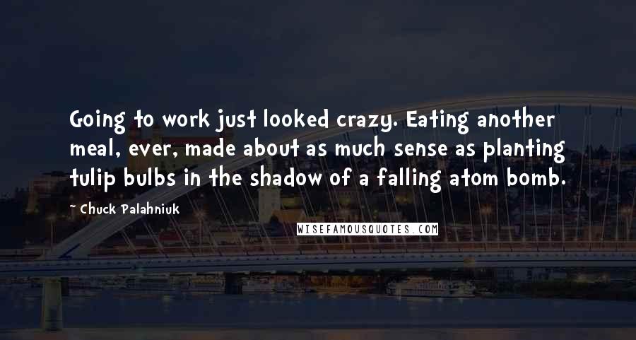 Chuck Palahniuk Quotes: Going to work just looked crazy. Eating another meal, ever, made about as much sense as planting tulip bulbs in the shadow of a falling atom bomb.