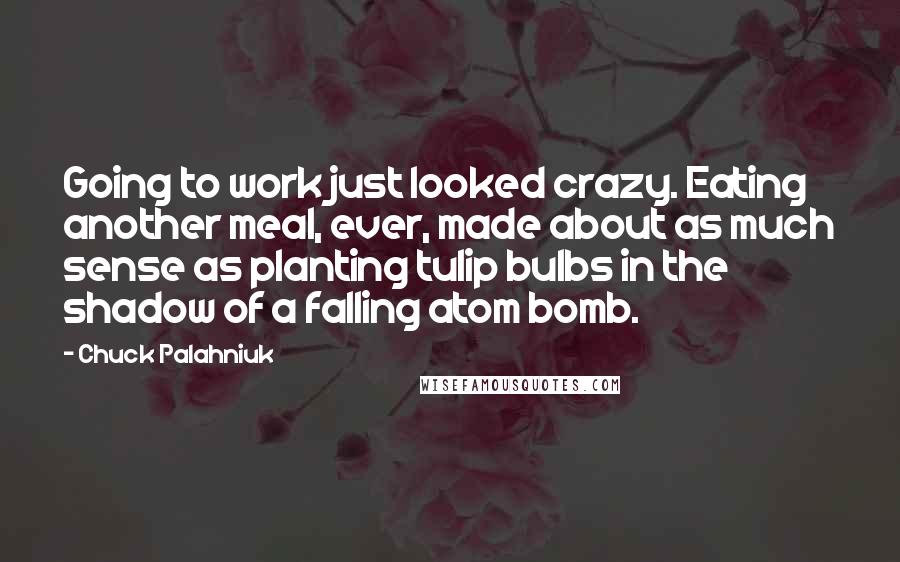 Chuck Palahniuk Quotes: Going to work just looked crazy. Eating another meal, ever, made about as much sense as planting tulip bulbs in the shadow of a falling atom bomb.