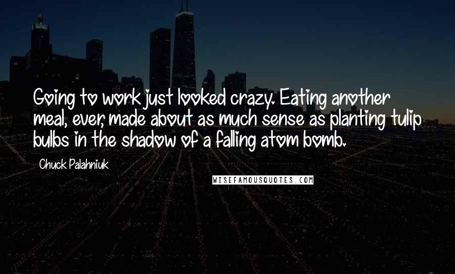 Chuck Palahniuk Quotes: Going to work just looked crazy. Eating another meal, ever, made about as much sense as planting tulip bulbs in the shadow of a falling atom bomb.