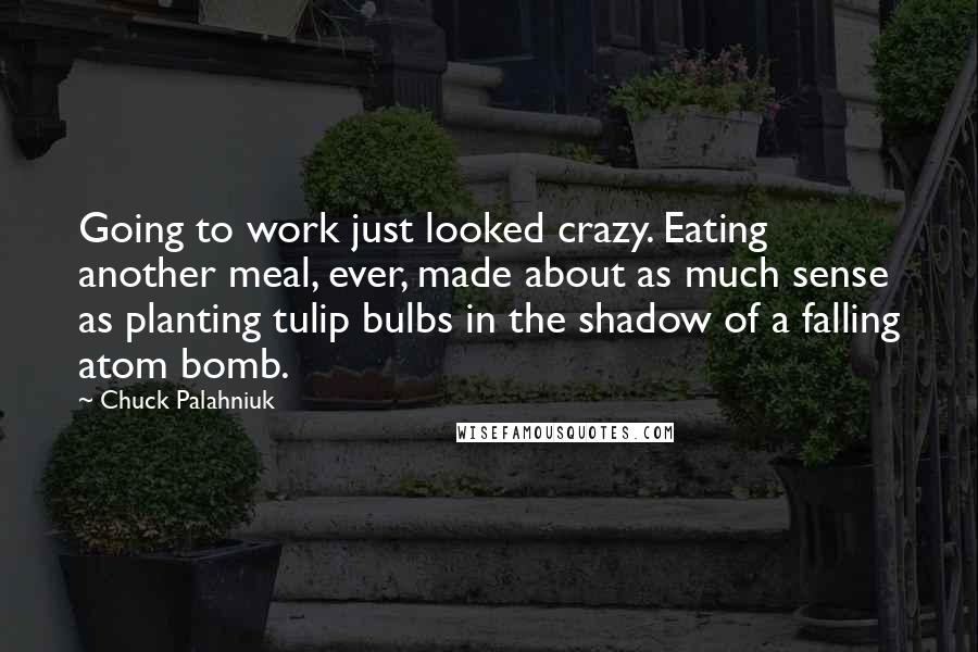 Chuck Palahniuk Quotes: Going to work just looked crazy. Eating another meal, ever, made about as much sense as planting tulip bulbs in the shadow of a falling atom bomb.