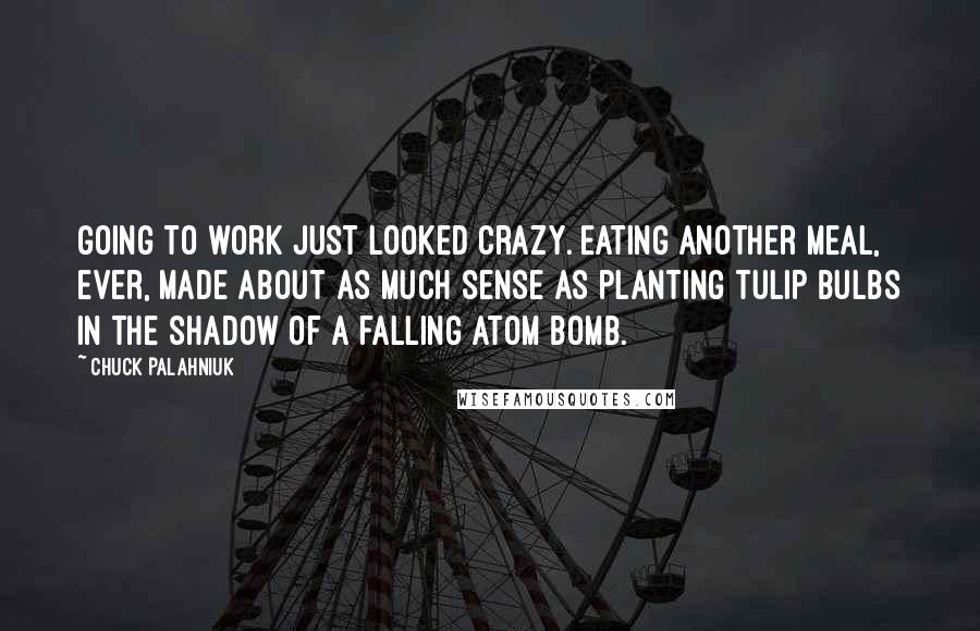 Chuck Palahniuk Quotes: Going to work just looked crazy. Eating another meal, ever, made about as much sense as planting tulip bulbs in the shadow of a falling atom bomb.