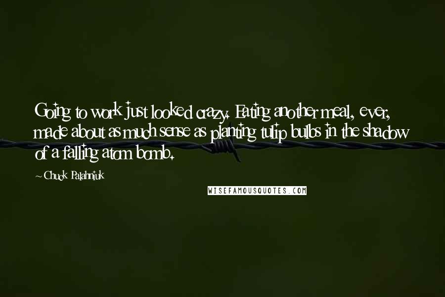 Chuck Palahniuk Quotes: Going to work just looked crazy. Eating another meal, ever, made about as much sense as planting tulip bulbs in the shadow of a falling atom bomb.