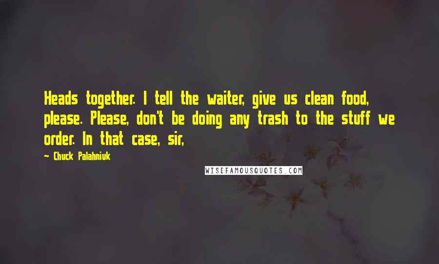 Chuck Palahniuk Quotes: Heads together. I tell the waiter, give us clean food, please. Please, don't be doing any trash to the stuff we order. In that case, sir,