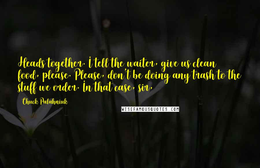 Chuck Palahniuk Quotes: Heads together. I tell the waiter, give us clean food, please. Please, don't be doing any trash to the stuff we order. In that case, sir,