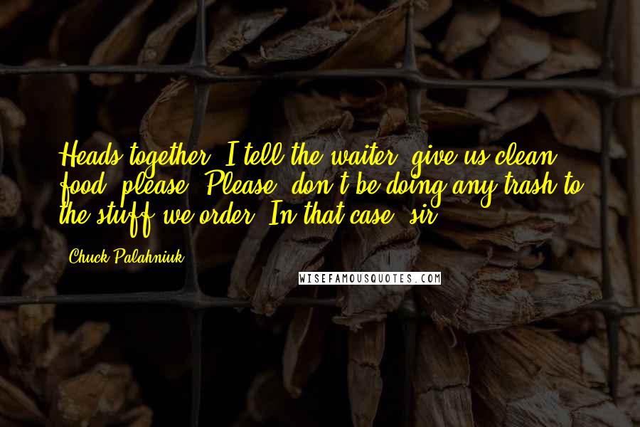 Chuck Palahniuk Quotes: Heads together. I tell the waiter, give us clean food, please. Please, don't be doing any trash to the stuff we order. In that case, sir,