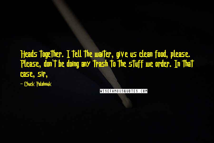 Chuck Palahniuk Quotes: Heads together. I tell the waiter, give us clean food, please. Please, don't be doing any trash to the stuff we order. In that case, sir,