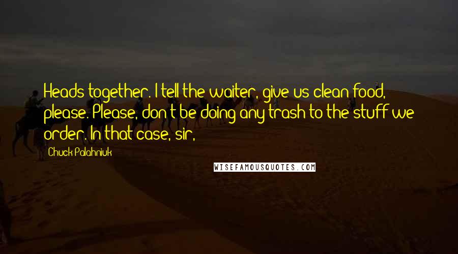 Chuck Palahniuk Quotes: Heads together. I tell the waiter, give us clean food, please. Please, don't be doing any trash to the stuff we order. In that case, sir,