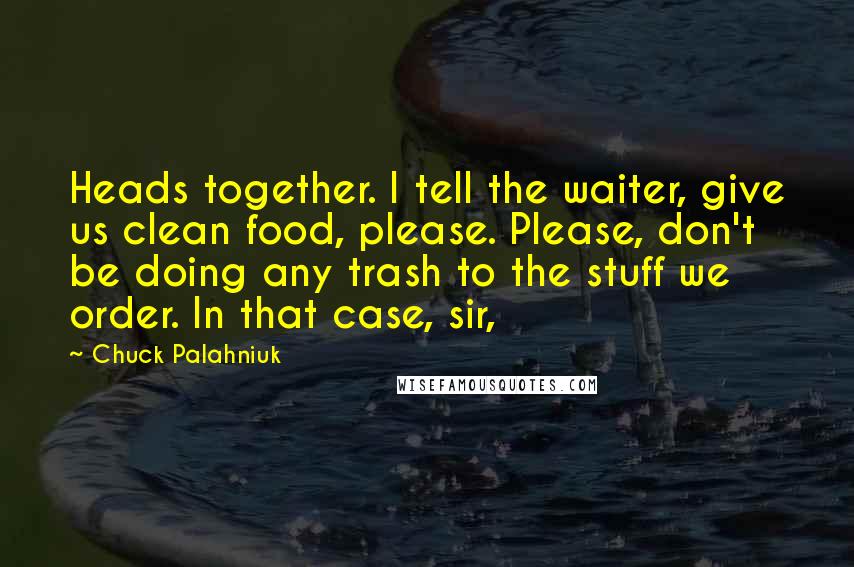 Chuck Palahniuk Quotes: Heads together. I tell the waiter, give us clean food, please. Please, don't be doing any trash to the stuff we order. In that case, sir,