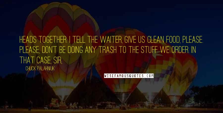 Chuck Palahniuk Quotes: Heads together. I tell the waiter, give us clean food, please. Please, don't be doing any trash to the stuff we order. In that case, sir,