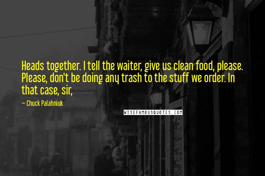 Chuck Palahniuk Quotes: Heads together. I tell the waiter, give us clean food, please. Please, don't be doing any trash to the stuff we order. In that case, sir,