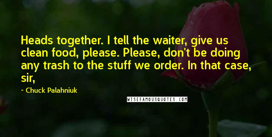 Chuck Palahniuk Quotes: Heads together. I tell the waiter, give us clean food, please. Please, don't be doing any trash to the stuff we order. In that case, sir,