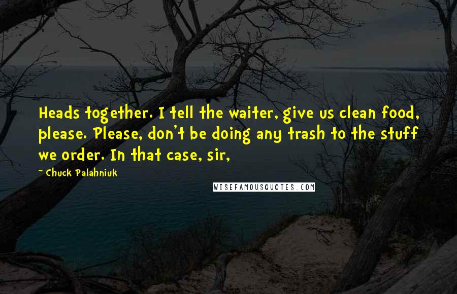 Chuck Palahniuk Quotes: Heads together. I tell the waiter, give us clean food, please. Please, don't be doing any trash to the stuff we order. In that case, sir,