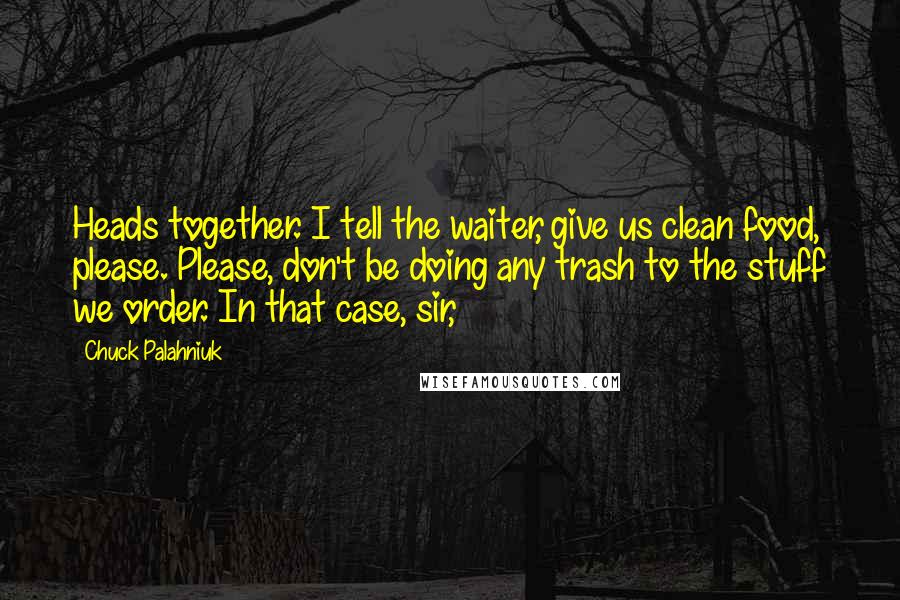 Chuck Palahniuk Quotes: Heads together. I tell the waiter, give us clean food, please. Please, don't be doing any trash to the stuff we order. In that case, sir,