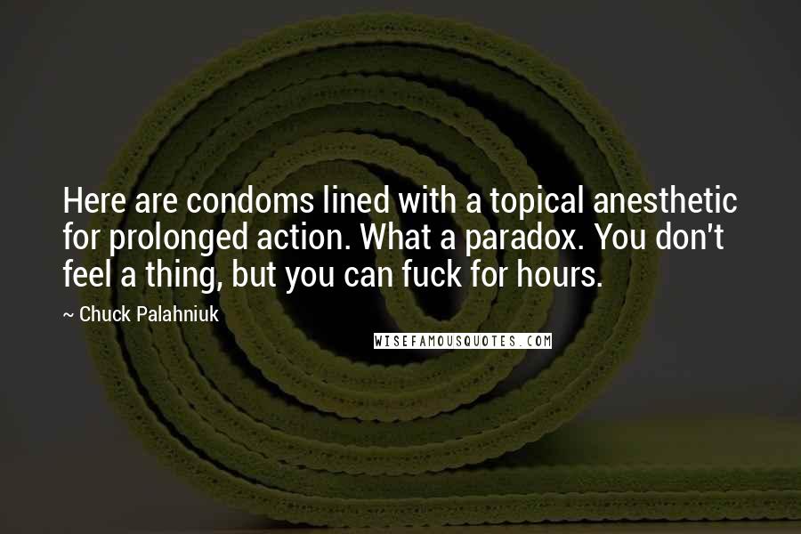 Chuck Palahniuk Quotes: Here are condoms lined with a topical anesthetic for prolonged action. What a paradox. You don't feel a thing, but you can fuck for hours.