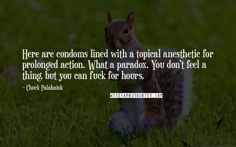 Chuck Palahniuk Quotes: Here are condoms lined with a topical anesthetic for prolonged action. What a paradox. You don't feel a thing, but you can fuck for hours.