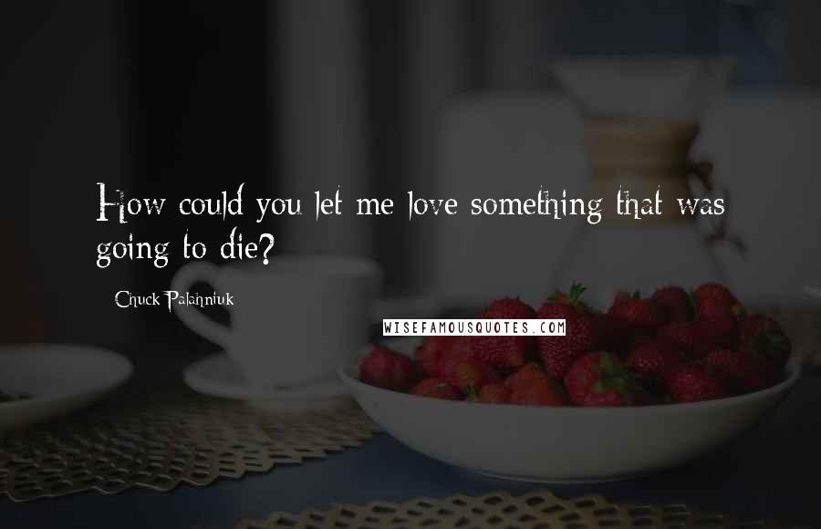 Chuck Palahniuk Quotes: How could you let me love something that was going to die?
