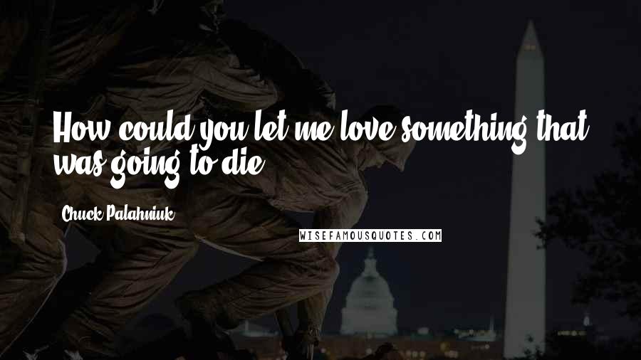 Chuck Palahniuk Quotes: How could you let me love something that was going to die?