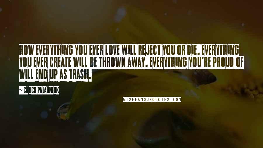 Chuck Palahniuk Quotes: How everything you ever love will reject you or die. Everything you ever create will be thrown away. Everything you're proud of will end up as trash.