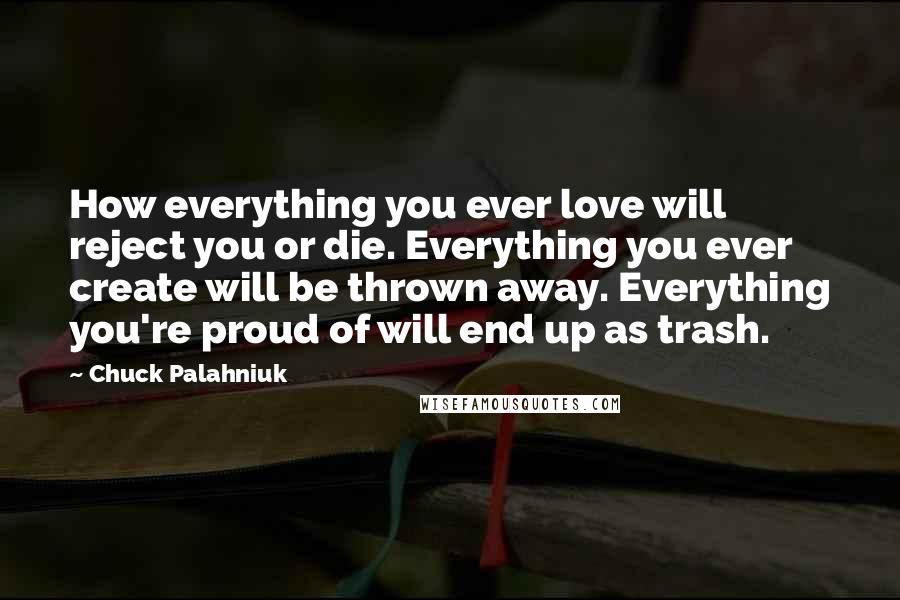 Chuck Palahniuk Quotes: How everything you ever love will reject you or die. Everything you ever create will be thrown away. Everything you're proud of will end up as trash.