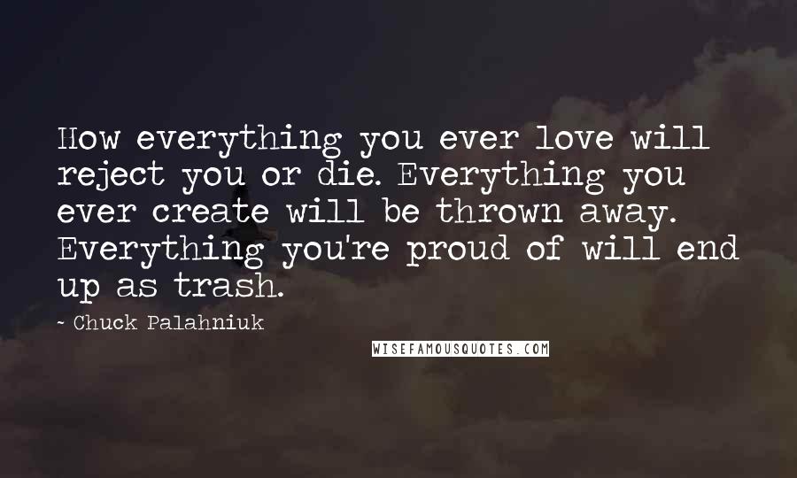 Chuck Palahniuk Quotes: How everything you ever love will reject you or die. Everything you ever create will be thrown away. Everything you're proud of will end up as trash.