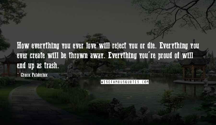 Chuck Palahniuk Quotes: How everything you ever love will reject you or die. Everything you ever create will be thrown away. Everything you're proud of will end up as trash.