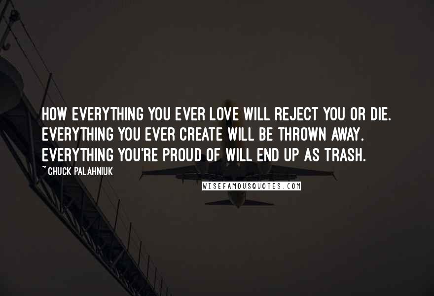 Chuck Palahniuk Quotes: How everything you ever love will reject you or die. Everything you ever create will be thrown away. Everything you're proud of will end up as trash.