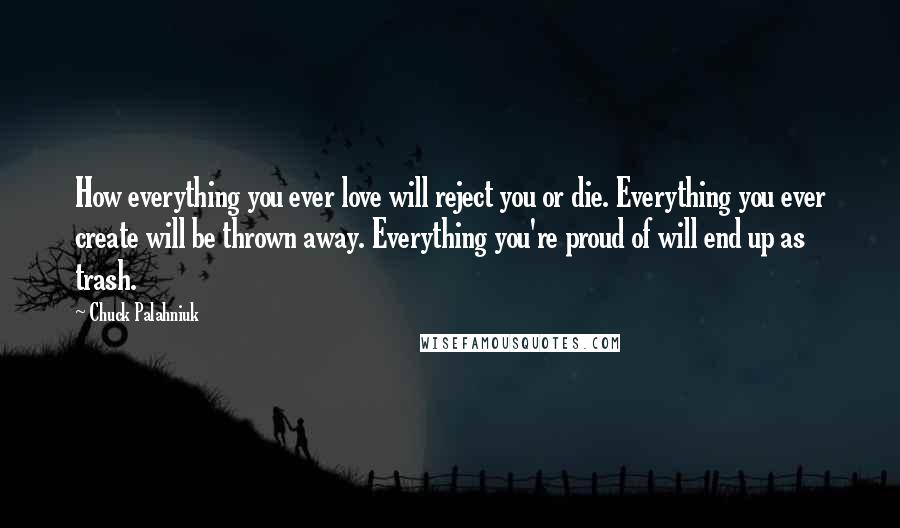 Chuck Palahniuk Quotes: How everything you ever love will reject you or die. Everything you ever create will be thrown away. Everything you're proud of will end up as trash.