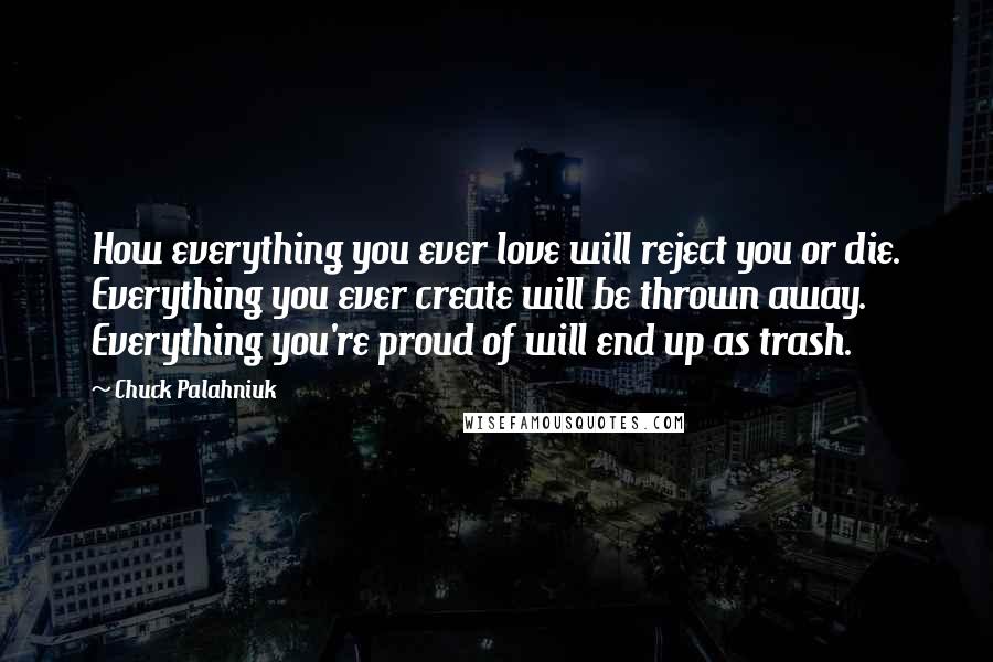 Chuck Palahniuk Quotes: How everything you ever love will reject you or die. Everything you ever create will be thrown away. Everything you're proud of will end up as trash.