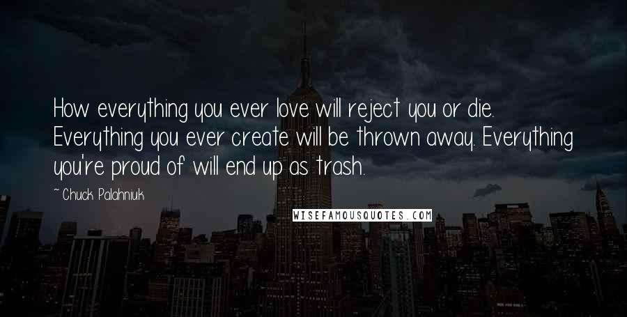 Chuck Palahniuk Quotes: How everything you ever love will reject you or die. Everything you ever create will be thrown away. Everything you're proud of will end up as trash.