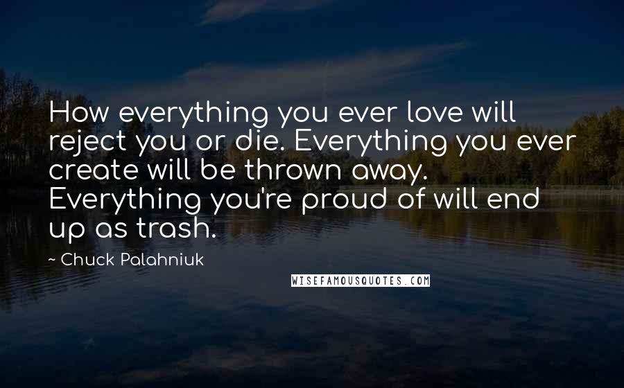 Chuck Palahniuk Quotes: How everything you ever love will reject you or die. Everything you ever create will be thrown away. Everything you're proud of will end up as trash.