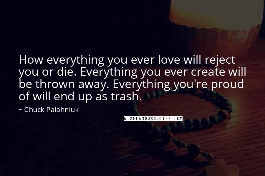 Chuck Palahniuk Quotes: How everything you ever love will reject you or die. Everything you ever create will be thrown away. Everything you're proud of will end up as trash.