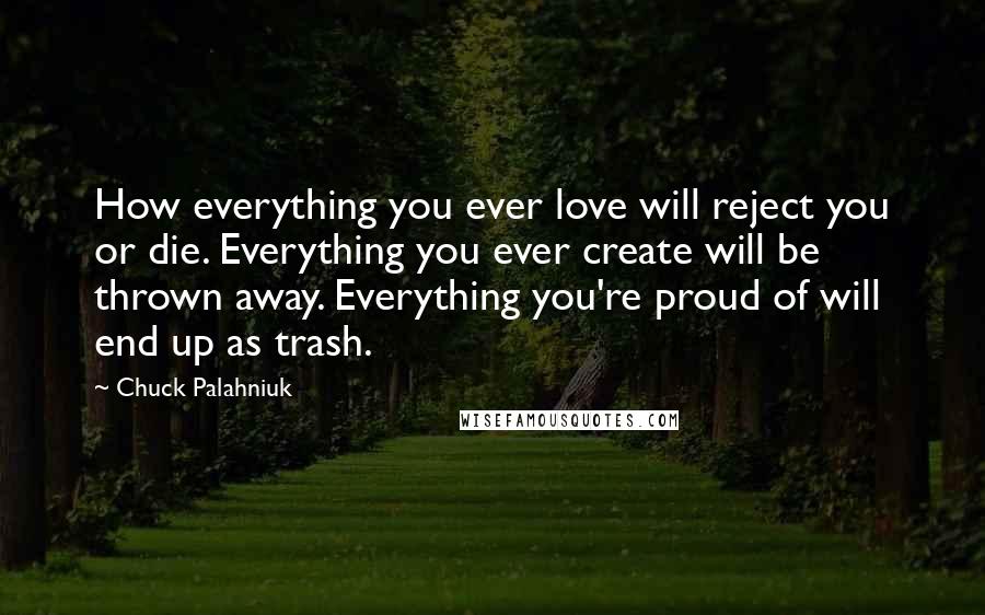 Chuck Palahniuk Quotes: How everything you ever love will reject you or die. Everything you ever create will be thrown away. Everything you're proud of will end up as trash.