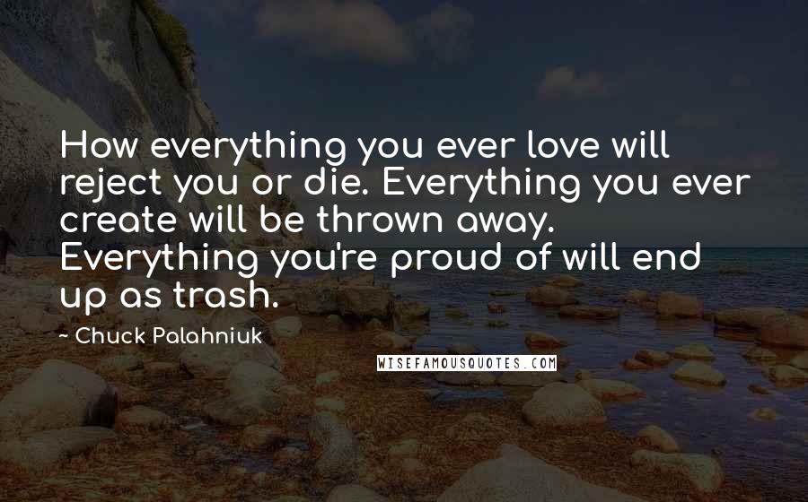 Chuck Palahniuk Quotes: How everything you ever love will reject you or die. Everything you ever create will be thrown away. Everything you're proud of will end up as trash.