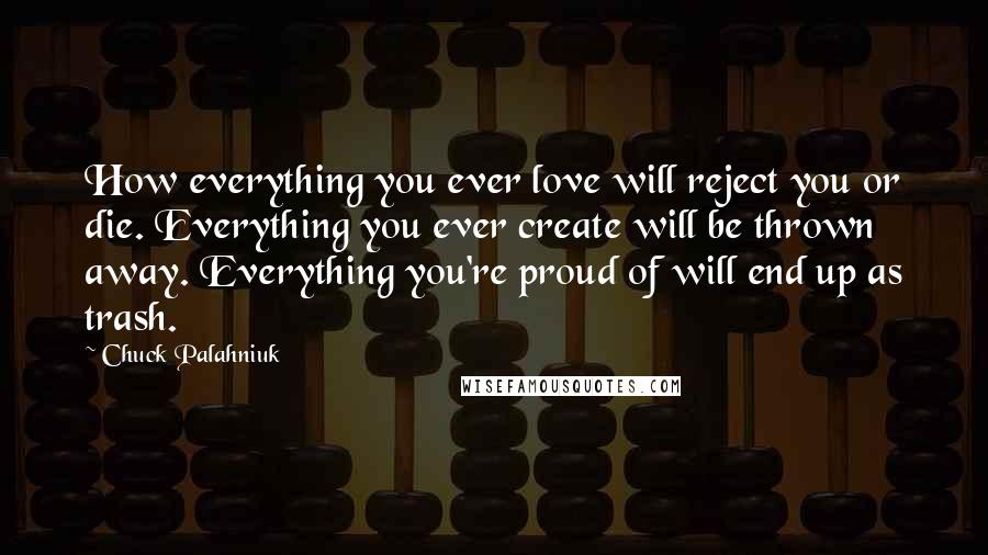 Chuck Palahniuk Quotes: How everything you ever love will reject you or die. Everything you ever create will be thrown away. Everything you're proud of will end up as trash.