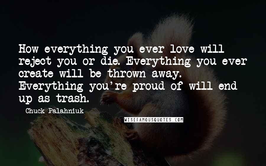 Chuck Palahniuk Quotes: How everything you ever love will reject you or die. Everything you ever create will be thrown away. Everything you're proud of will end up as trash.