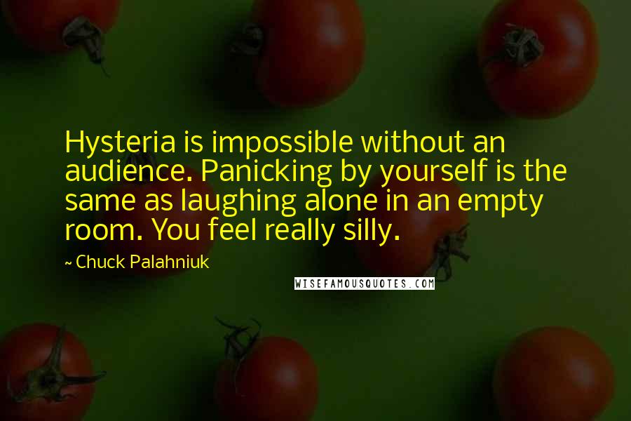 Chuck Palahniuk Quotes: Hysteria is impossible without an audience. Panicking by yourself is the same as laughing alone in an empty room. You feel really silly.