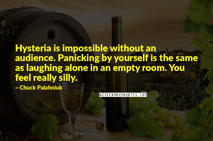 Chuck Palahniuk Quotes: Hysteria is impossible without an audience. Panicking by yourself is the same as laughing alone in an empty room. You feel really silly.