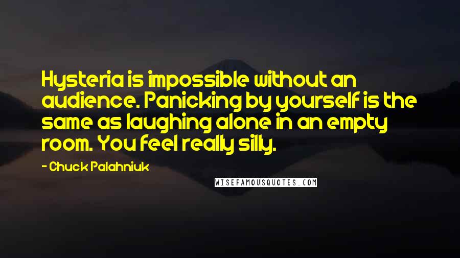 Chuck Palahniuk Quotes: Hysteria is impossible without an audience. Panicking by yourself is the same as laughing alone in an empty room. You feel really silly.