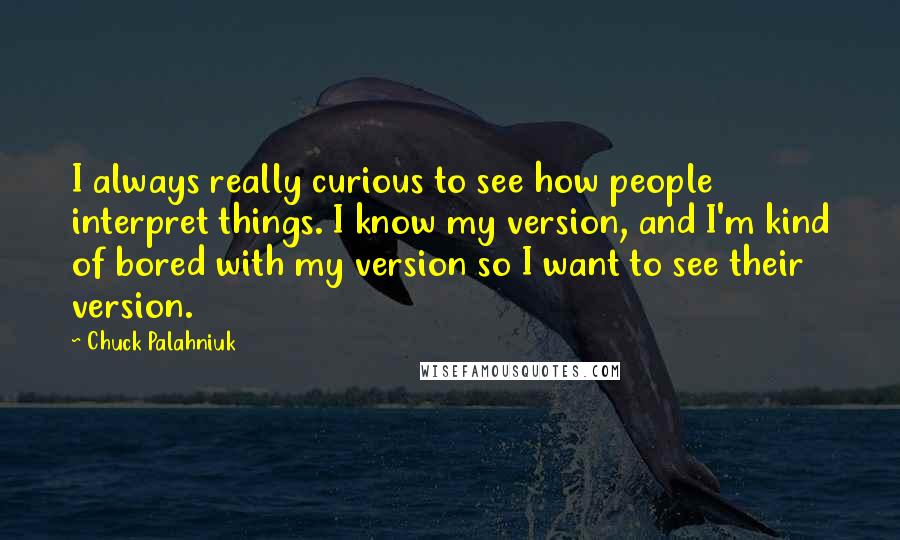 Chuck Palahniuk Quotes: I always really curious to see how people interpret things. I know my version, and I'm kind of bored with my version so I want to see their version.