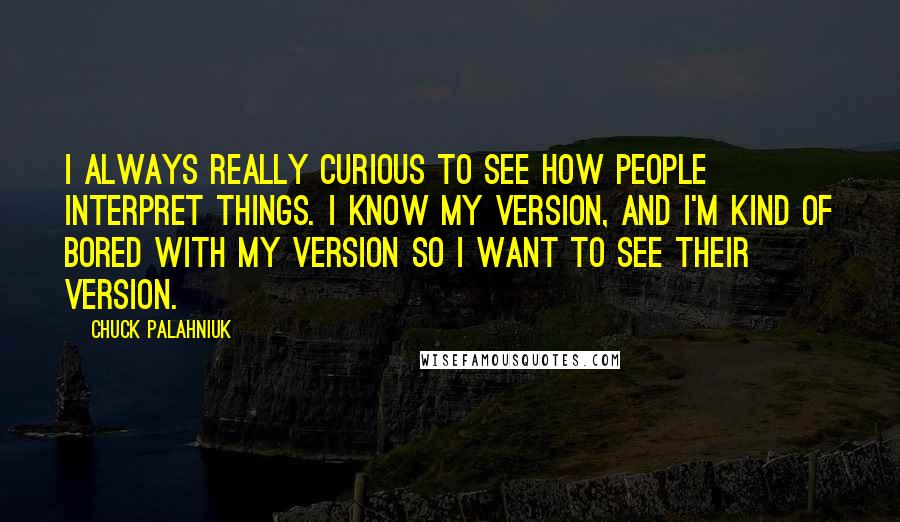 Chuck Palahniuk Quotes: I always really curious to see how people interpret things. I know my version, and I'm kind of bored with my version so I want to see their version.