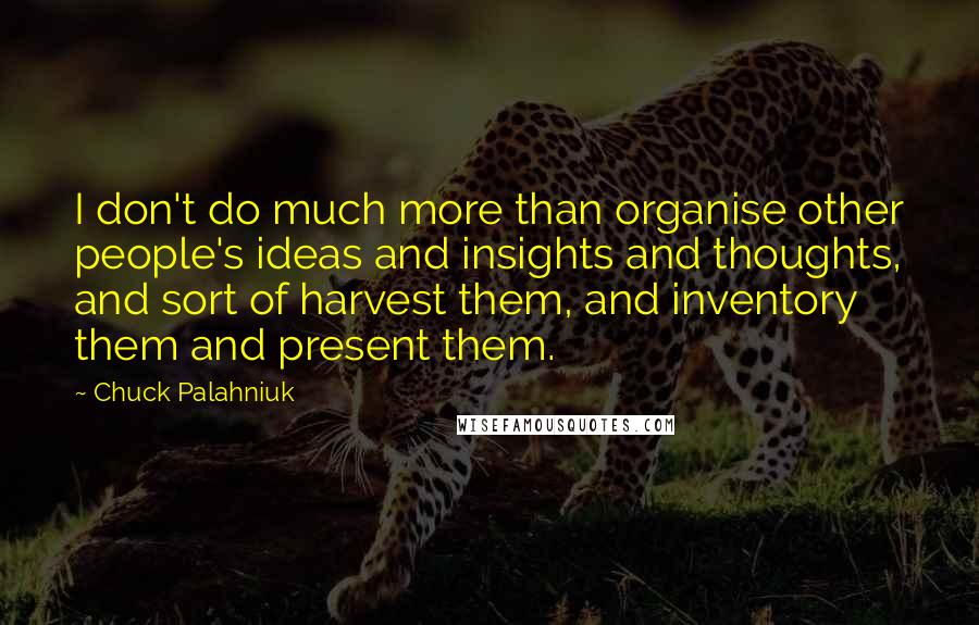 Chuck Palahniuk Quotes: I don't do much more than organise other people's ideas and insights and thoughts, and sort of harvest them, and inventory them and present them.