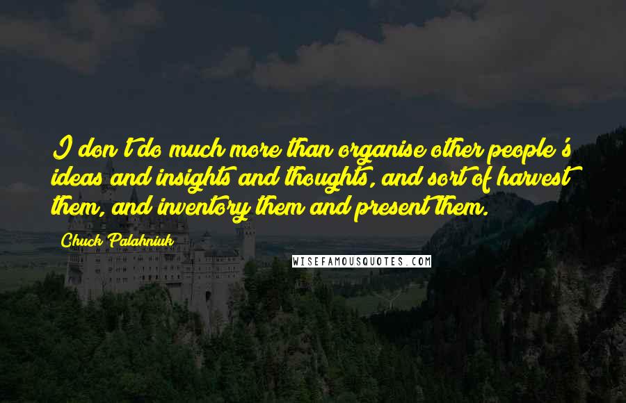 Chuck Palahniuk Quotes: I don't do much more than organise other people's ideas and insights and thoughts, and sort of harvest them, and inventory them and present them.